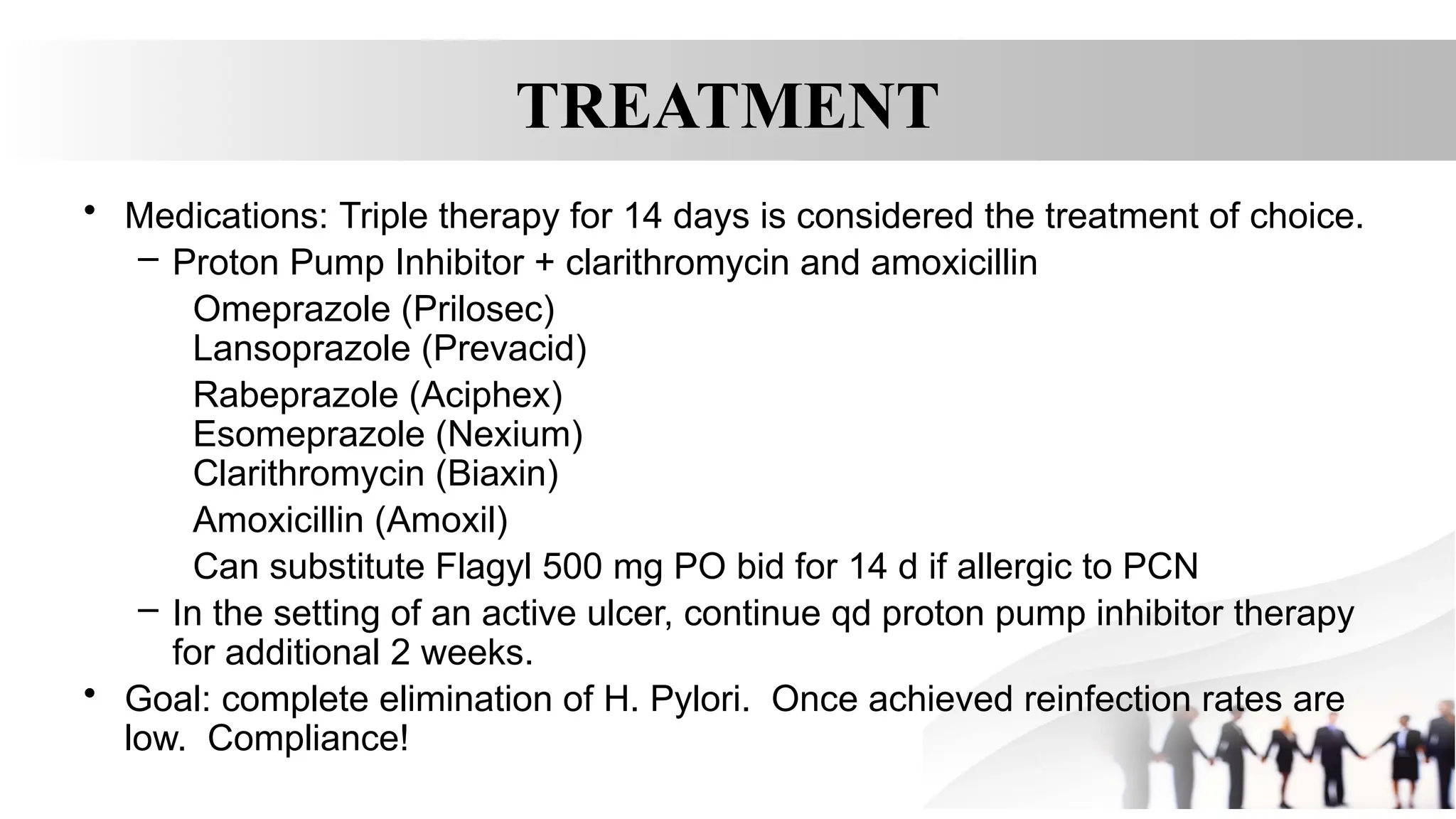 TREATMENT
• Medications: Triple therapy for 14 days is considered the treatment of choice.
– Proton Pump Inhibitor + clarithromycin and amoxicillin
Omeprazole (Prilosec)
Lansoprazole (Prevacid)
Rabeprazole (Aciphex)
Esomeprazole (Nexium)
Clarithromycin (Biaxin)
Amoxicillin (Amoxil)
Can substitute Flagyl 500 mg PO bid for 14 d if allergic to PCN
– In the setting of an active ulcer, continue qd proton pump inhibitor therapy
for additional 2 weeks.
• Goal: complete elimination of H. Pylori. Once achieved reinfection rates are
low. Compliance!
 