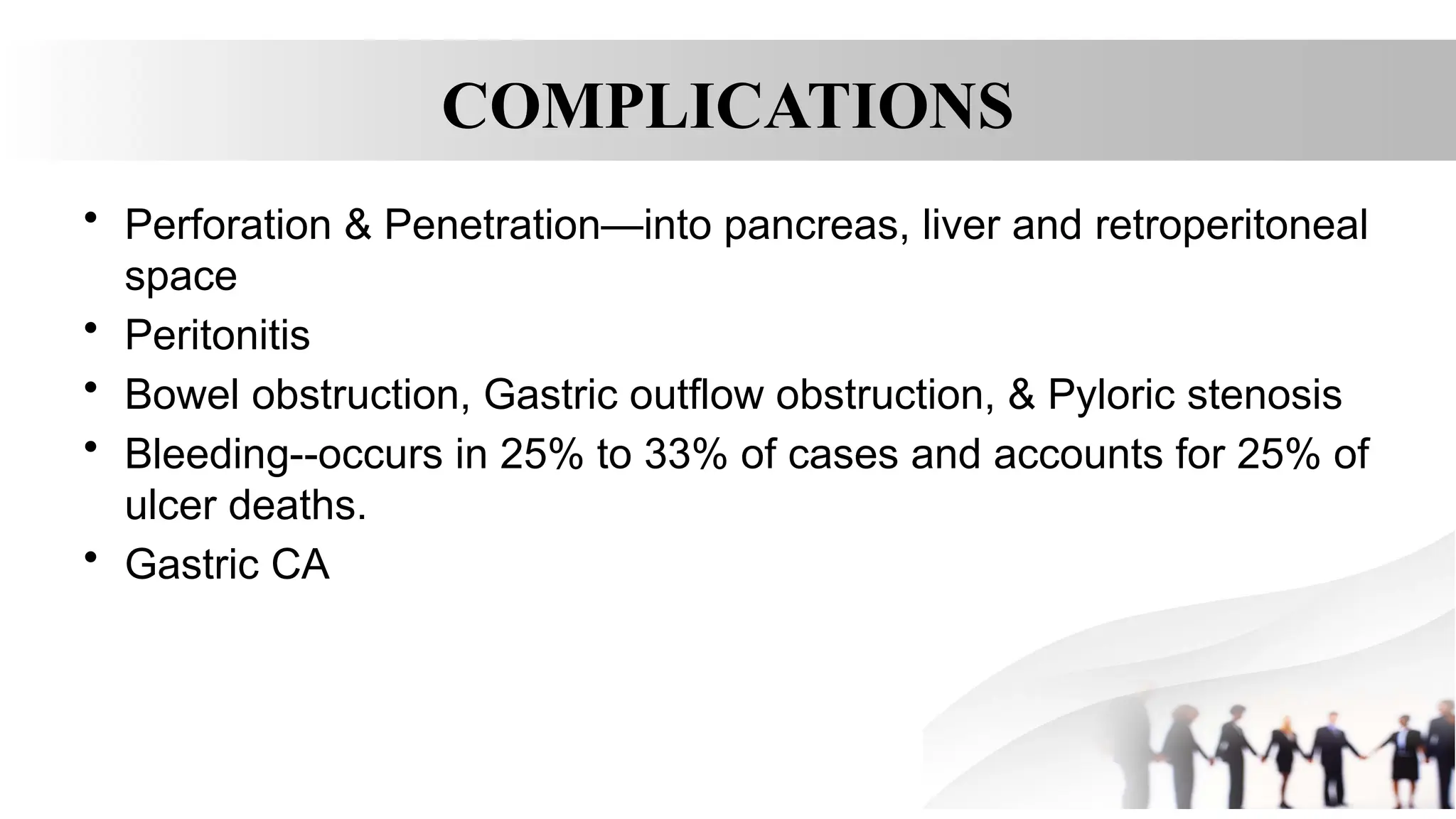 COMPLICATIONS
• Perforation & Penetration—into pancreas, liver and retroperitoneal
space
• Peritonitis
• Bowel obstruction, Gastric outflow obstruction, & Pyloric stenosis
• Bleeding--occurs in 25% to 33% of cases and accounts for 25% of
ulcer deaths.
• Gastric CA
 