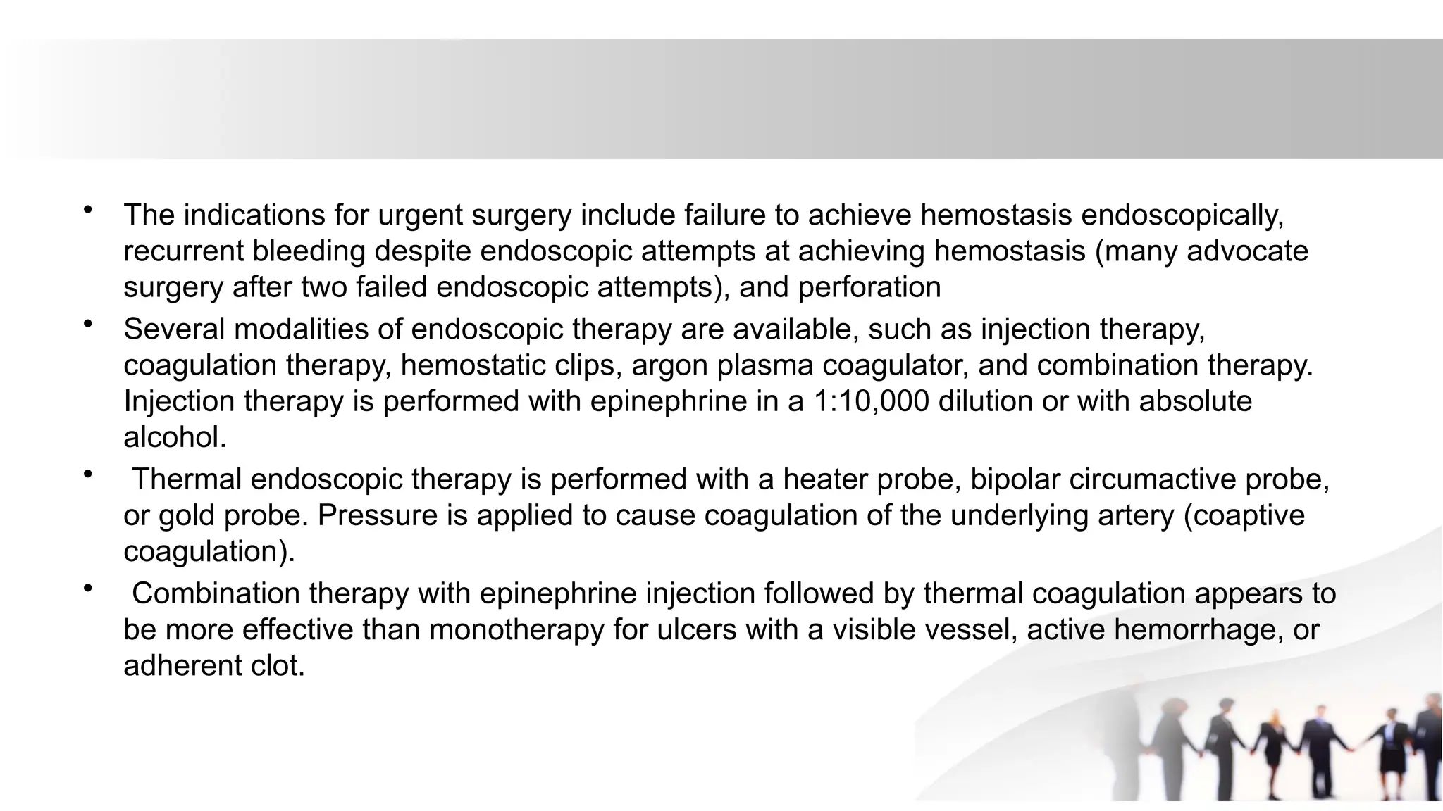 • The indications for urgent surgery include failure to achieve hemostasis endoscopically,
recurrent bleeding despite endoscopic attempts at achieving hemostasis (many advocate
surgery after two failed endoscopic attempts), and perforation
• Several modalities of endoscopic therapy are available, such as injection therapy,
coagulation therapy, hemostatic clips, argon plasma coagulator, and combination therapy.
Injection therapy is performed with epinephrine in a 1:10,000 dilution or with absolute
alcohol.
• Thermal endoscopic therapy is performed with a heater probe, bipolar circumactive probe,
or gold probe. Pressure is applied to cause coagulation of the underlying artery (coaptive
coagulation).
• Combination therapy with epinephrine injection followed by thermal coagulation appears to
be more effective than monotherapy for ulcers with a visible vessel, active hemorrhage, or
adherent clot.
 