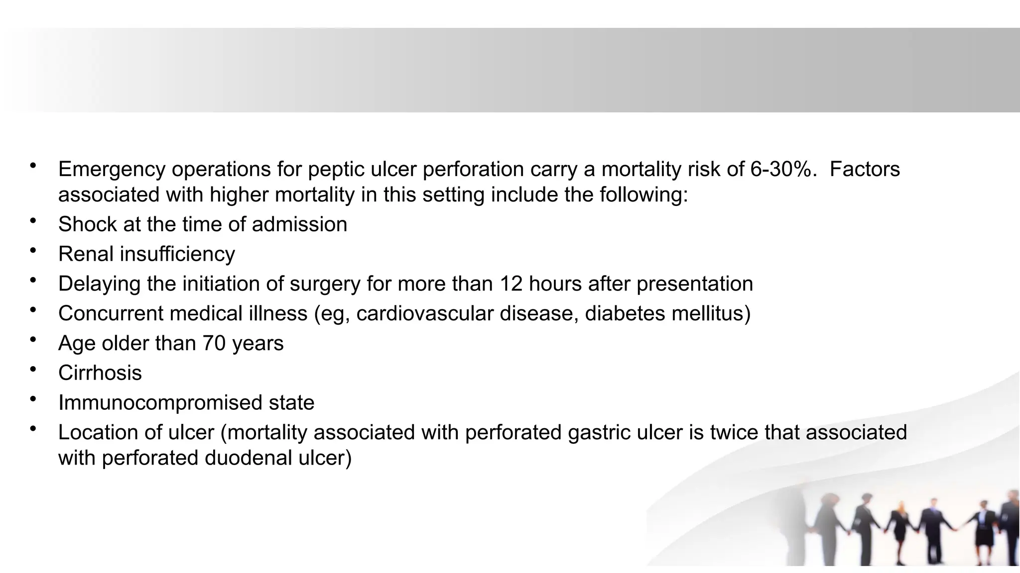 • Emergency operations for peptic ulcer perforation carry a mortality risk of 6-30%. Factors
associated with higher mortality in this setting include the following:
• Shock at the time of admission
• Renal insufficiency
• Delaying the initiation of surgery for more than 12 hours after presentation
• Concurrent medical illness (eg, cardiovascular disease, diabetes mellitus)
• Age older than 70 years
• Cirrhosis
• Immunocompromised state
• Location of ulcer (mortality associated with perforated gastric ulcer is twice that associated
with perforated duodenal ulcer)
 