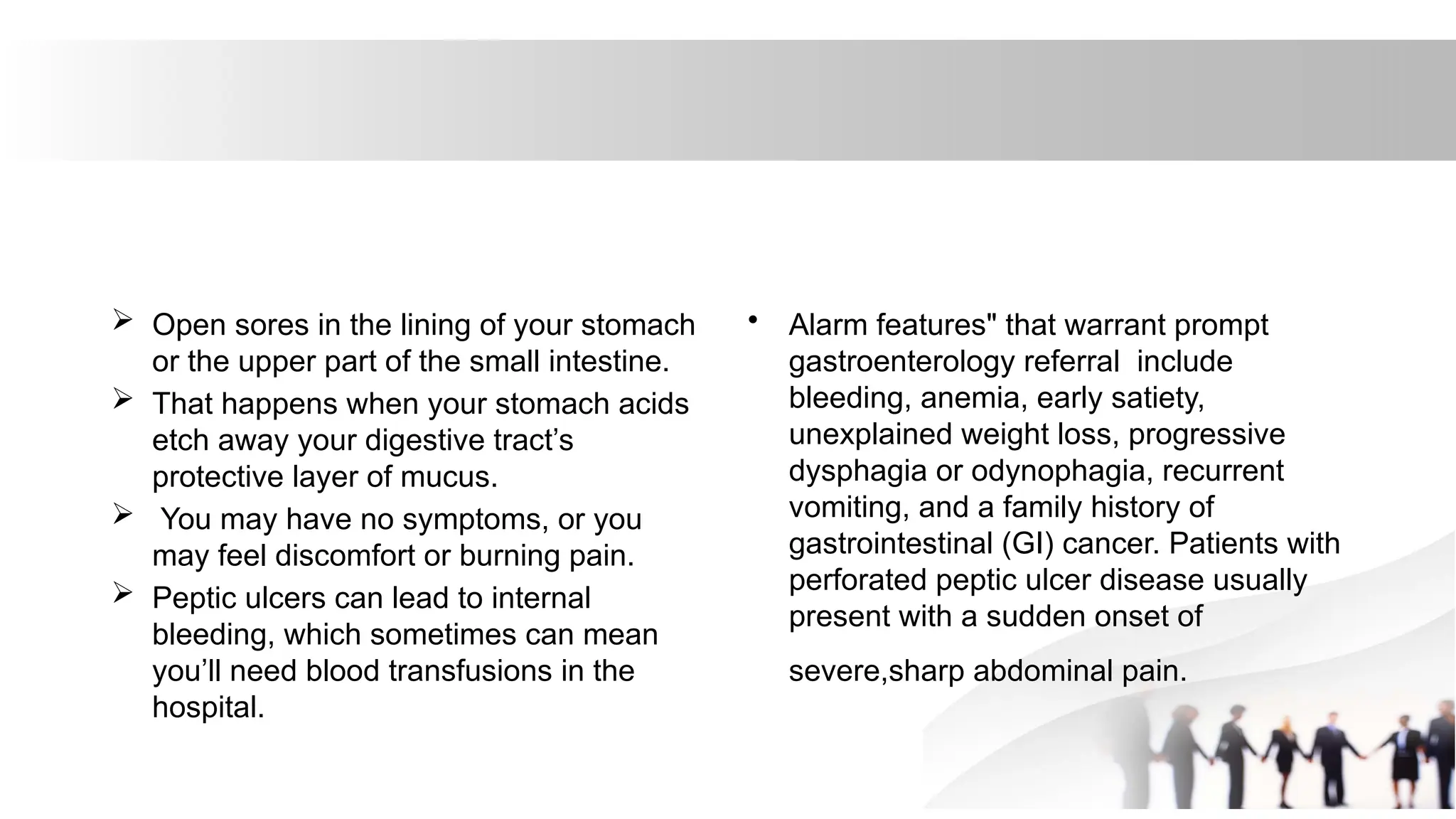  Open sores in the lining of your stomach
or the upper part of the small intestine.
 That happens when your stomach acids
etch away your digestive tract’s
protective layer of mucus.
 You may have no symptoms, or you
may feel discomfort or burning pain.
 Peptic ulcers can lead to internal
bleeding, which sometimes can mean
you’ll need blood transfusions in the
hospital.
• Alarm features" that warrant prompt
gastroenterology referral include
bleeding, anemia, early satiety,
unexplained weight loss, progressive
dysphagia or odynophagia, recurrent
vomiting, and a family history of
gastrointestinal (GI) cancer. Patients with
perforated peptic ulcer disease usually
present with a sudden onset of
severe,sharp abdominal pain.
 