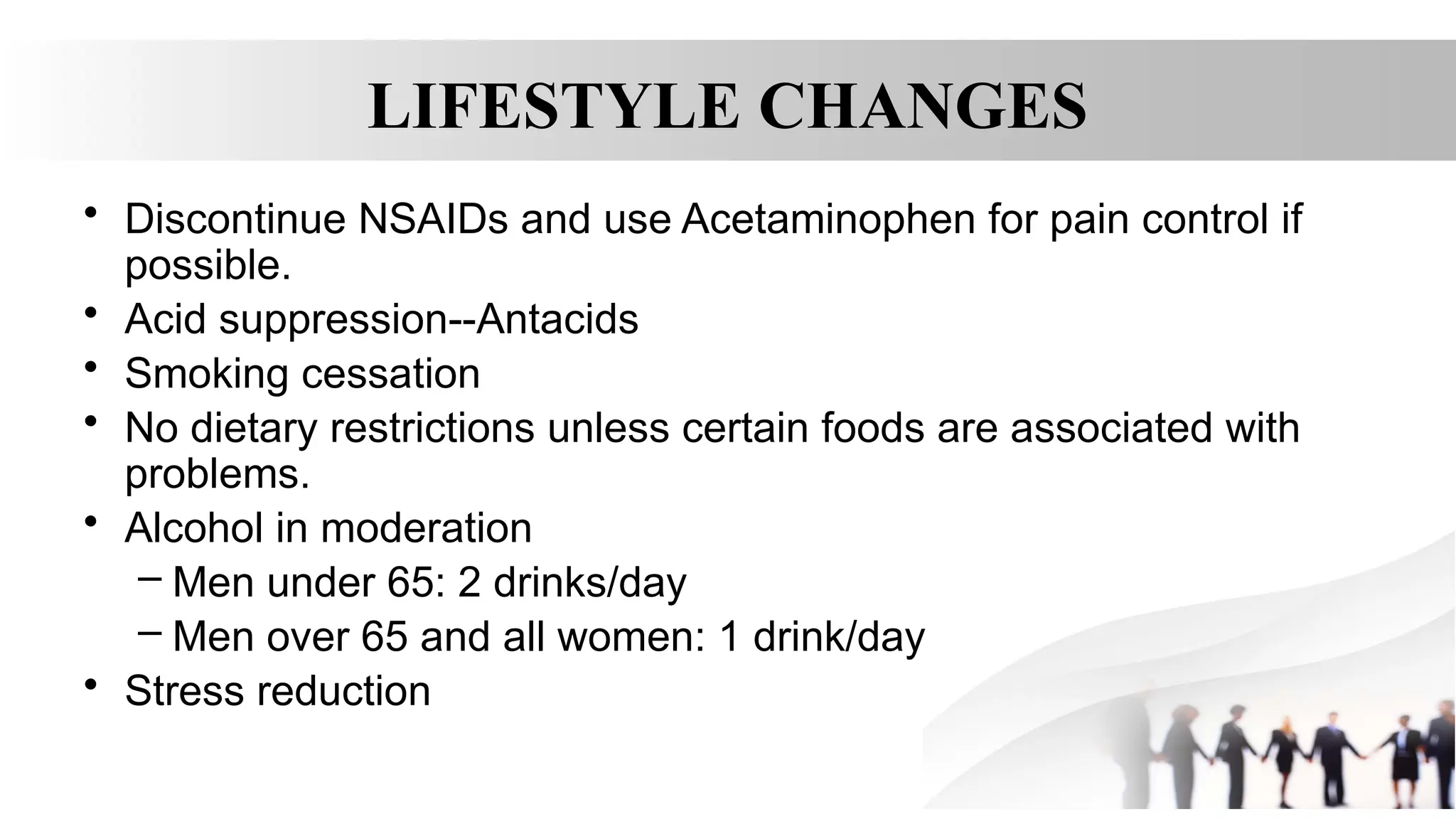 LIFESTYLE CHANGES
• Discontinue NSAIDs and use Acetaminophen for pain control if
possible.
• Acid suppression--Antacids
• Smoking cessation
• No dietary restrictions unless certain foods are associated with
problems.
• Alcohol in moderation
– Men under 65: 2 drinks/day
– Men over 65 and all women: 1 drink/day
• Stress reduction
 