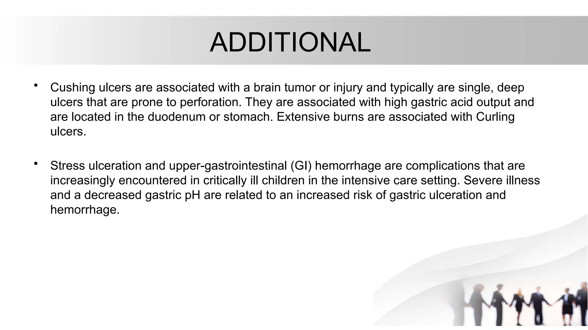 ADDITIONAL
• Cushing ulcers are associated with a brain tumor or injury and typically are single, deep
ulcers that are prone to perforation. They are associated with high gastric acid output and
are located in the duodenum or stomach. Extensive burns are associated with Curling
ulcers.
• Stress ulceration and upper-gastrointestinal (GI) hemorrhage are complications that are
increasingly encountered in critically ill children in the intensive care setting. Severe illness
and a decreased gastric pH are related to an increased risk of gastric ulceration and
hemorrhage.
 