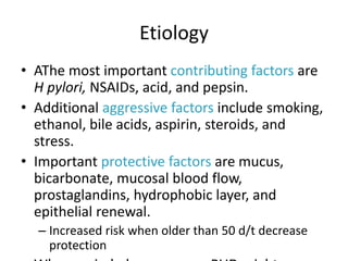 Etiology
• AThe most important contributing factors are
H pylori, NSAIDs, acid, and pepsin.
• Additional aggressive factors include smoking,
ethanol, bile acids, aspirin, steroids, and
stress.
• Important protective factors are mucus,
bicarbonate, mucosal blood flow,
prostaglandins, hydrophobic layer, and
epithelial renewal.
– Increased risk when older than 50 d/t decrease
protection
 