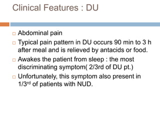 Clinical Features : DU
 Abdominal pain
 Typical pain pattern in DU occurs 90 min to 3 h
after meal and is relieved by antacids or food.
 Awakes the patient from sleep : the most
discriminating symptom( 2/3rd of DU pt.)
 Unfortunately, this symptom also present in
1/3rd of patients with NUD.
 