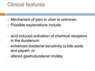 Clinical features
 Mechanism of pain in ulcer is unknown.
 Possible explanations include
 acid-induced activation of chemical receptors
in the duodenum
 enhanced duodenal sensitivity to bile acids
and pepsin, or
 altered gastroduodenal motility
 