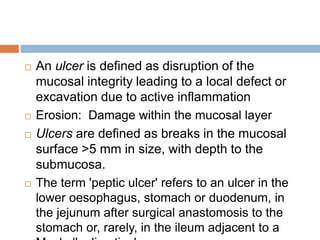  An ulcer is defined as disruption of the
mucosal integrity leading to a local defect or
excavation due to active inflammation
 Erosion: Damage within the mucosal layer
 Ulcers are defined as breaks in the mucosal
surface >5 mm in size, with depth to the
submucosa.
 The term 'peptic ulcer' refers to an ulcer in the
lower oesophagus, stomach or duodenum, in
the jejunum after surgical anastomosis to the
stomach or, rarely, in the ileum adjacent to a
 
