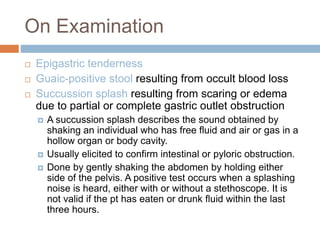 On Examination
 Epigastric tenderness
 Guaic-positive stool resulting from occult blood loss
 Succussion splash resulting from scaring or edema
due to partial or complete gastric outlet obstruction
 A succussion splash describes the sound obtained by
shaking an individual who has free fluid and air or gas in a
hollow organ or body cavity.
 Usually elicited to confirm intestinal or pyloric obstruction.
 Done by gently shaking the abdomen by holding either
side of the pelvis. A positive test occurs when a splashing
noise is heard, either with or without a stethoscope. It is
not valid if the pt has eaten or drunk fluid within the last
three hours.
 