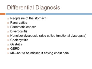 Differential Diagnosis
 Neoplasm of the stomach
 Pancreatitis
 Pancreatic cancer
 Diverticulitis
 Nonulcer dyspepsia (also called functional dyspepsia)
 Cholecystitis
 Gastritis
 GERD
 MI—not to be missed if having chest pain
 