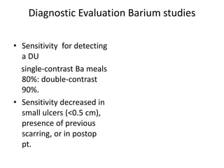 Diagnostic Evaluation Barium studies
• Sensitivity for detecting
a DU
single-contrast Ba meals
80%: double-contrast
90%.
• Sensitivity decreased in
small ulcers (<0.5 cm),
presence of previous
scarring, or in postop
pt.
 
