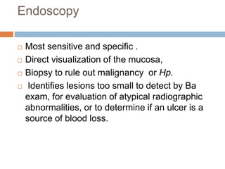 Endoscopy
 Most sensitive and specific .
 Direct visualization of the mucosa,
 Biopsy to rule out malignancy or Hp.
 Identifies lesions too small to detect by Ba
exam, for evaluation of atypical radiographic
abnormalities, or to determine if an ulcer is a
source of blood loss.
 
