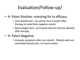 Evaluation/Follow-up/
• H. Pylori Positive: retesting for tx efficacy
• Urea breath test—no sooner than 4 weeks after
therapy to avoid false negative results
• Stool antigen test—an 8 week interval must be allowed
after therapy.
• H. Pylori Negative:
• evaluate symptoms after one month. Patients who are
controlled should cont. 2-4 more weeks.
 