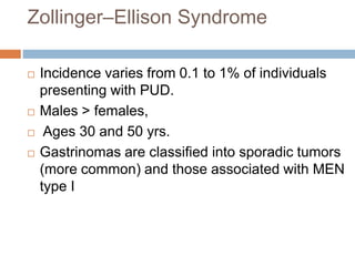 Zollinger–Ellison Syndrome
 Incidence varies from 0.1 to 1% of individuals
presenting with PUD.
 Males > females,
 Ages 30 and 50 yrs.
 Gastrinomas are classified into sporadic tumors
(more common) and those associated with MEN
type I
 