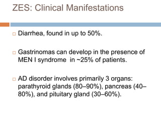 ZES: Clinical Manifestations
 Diarrhea, found in up to 50%.
 Gastrinomas can develop in the presence of
MEN I syndrome in ~25% of patients.
 AD disorder involves primarily 3 organs:
parathyroid glands (80–90%), pancreas (40–
80%), and pituitary gland (30–60%).
 