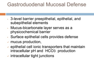 Gastroduodenal Mucosal Defense
• 3-level barrier preepithelial, epithelial, and
subepithelial elements
• Mucus-bicarbonate layer serves as a
physicochemical barrier
• Surface epithelial cells provides defense
 mucus production,
 epithelial cell ionic transporters that maintain
intracellular pH and HCO3 production
 intracellular tight junctions
 