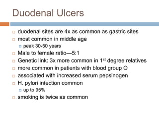 Duodenal Ulcers
 duodenal sites are 4x as common as gastric sites
 most common in middle age
 peak 30-50 years
 Male to female ratio—5:1
 Genetic link: 3x more common in 1st degree relatives
 more common in patients with blood group O
 associated with increased serum pepsinogen
 H. pylori infection common
 up to 95%
 smoking is twice as common
 
