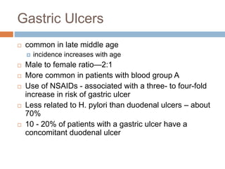 Gastric Ulcers
 common in late middle age
 incidence increases with age
 Male to female ratio—2:1
 More common in patients with blood group A
 Use of NSAIDs - associated with a three- to four-fold
increase in risk of gastric ulcer
 Less related to H. pylori than duodenal ulcers – about
70%
 10 - 20% of patients with a gastric ulcer have a
concomitant duodenal ulcer
 