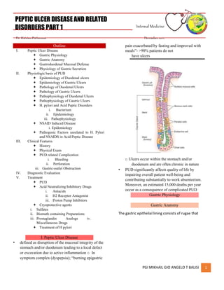 PGI MIKHAIL GIO ANGELO T BALISI 1
PEPTIC ULCER DISEASE AND RELATED
DISORDERS PART 1 Internal Medicine
Dr. Katrina Pattaguan December 2021
Outline
I. Peptic Ulcer Disease
 Gastric Physiology
 Gastric Anatomy
 Gastroduodenal Mucosal Defense
 Physiology of Gastric Secretion
II. Physiologic basis of PUD
 Epidemiology of Duodenal ulcers
 Epidemiology of Gastric Ulcers
 Pathology of Duodenal Ulcers
 Pathology of Gastric Ulcers
 Pathophysiology of Duodenal Ulcers
 Pathophysiology of Gastric Ulcers
 H. pylori and Acid Peptic Disorders
i. Bacterium
ii. Epidemiology
iii. Pathophysiology
 NSAID Induced Disease
i. Epidemiology
 Pathogenic Factors unrelated to H. Pylori
and NSAIDS in Acid Peptic Disease
III. Clinical Features
 History
 Physical Exam
 PUD related Complication
i. Bleeding
ii. Perforation
iii. Gastric-outlet Obstruction
IV. Diagnostic Evaluation
V. Treatment
 PUD
 Acid Neutralizing/Inhibitory Drugs
i. Antacids
ii. H2 Receptor Antagonist
iii. Proton Pump Inhibitors
 Cryoprotective agents
i. Sulfates
ii. Bismuth containing Preparations
iii. Prostaglandin Analogs iv.
Miscellaneous Drugs
 Treatment of H pylori
I. Peptic Ulcer Disease
• defined as disruption of the mucosal integrity of the
stomach and/or duodenum leading to a local defect
or excavation due to active inflammation o In
symptom complex (dyspepsia); “burning epigastric
pain exacerbated by fasting and improved with
meals”- >90% patients do not
have ulcers
o Ulcers occur within the stomach and/or
duodenum and are often chronic in nature
• PUD significantly affects quality of life by
impairing overall patient well-being and
contributing substantially to work absenteeism.
Moreover, an estimated 15,000 deaths per year
occur as a consequence of complicated PUD
Gastric Physiology
Gastric Anatomy
The gastric epithelial lining consists of rugae that
 