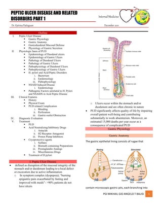 PEPTIC ULCER DISEASE AND RELATED
DISORDERS PART 1
Internal Medicine
Dr. Katrina Pattaguan December 2021
PGI MIKHAIL GIO ANGELO T BALISI 1
Outline
I. Peptic Ulcer Disease
▪ Gastric Physiology
▪ Gastric Anatomy
▪ Gastroduodenal Mucosal Defense
▪ Physiology of Gastric Secretion
II. Physiologic basis of PUD
▪ Epidemiology of Duodenal ulcers
▪ Epidemiology of Gastric Ulcers
▪ Pathology of Duodenal Ulcers
▪ Pathology of Gastric Ulcers
▪ Pathophysiology of Duodenal Ulcers
▪ Pathophysiology of Gastric Ulcers
▪ H. pylori and Acid Peptic Disorders
i. Bacterium
ii. Epidemiology
iii. Pathophysiology
▪ NSAID Induced Disease
i. Epidemiology
▪ Pathogenic Factors unrelated to H. Pylori
and NSAIDS in Acid Peptic Disease
III. Clinical Features
▪ History
▪ Physical Exam
▪ PUD related Complication
i. Bleeding
ii. Perforation
iii. Gastric-outlet Obstruction
IV. Diagnostic Evaluation
V. Treatment
▪ PUD
▪ Acid Neutralizing/Inhibitory Drugs
i. Antacids
ii. H2 Receptor Antagonist
iii. Proton Pump Inhibitors
▪ Cryoprotective agents
i. Sulfates
ii. Bismuth containing Preparations
iii. Prostaglandin Analogs
iv. Miscellaneous Drugs
▪ Treatment of H pylori
I. Peptic Ulcer Disease
• defined as disruption of the mucosal integrity of the
stomach and/or duodenum leading to a local defect
or excavation due to active inflammation
o In symptom complex (dyspepsia); “burning
epigastric pain exacerbated by fasting and
improved with meals”- >90% patients do not
have ulcers
o Ulcers occur within the stomach and/or
duodenum and are often chronic in nature
• PUD significantly affects quality of life by impairing
overall patient well-being and contributing
substantially to work absenteeism. Moreover, an
estimated 15,000 deaths per year occur as a
consequence of complicated PUD
Gastric Physiology
Gastric Anatomy
The gastric epithelial lining consists of rugae that
contain microscopic gastric pits, each branching into
 