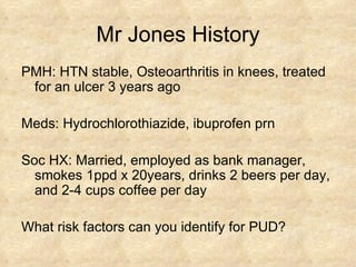 Mr Jones History PMH: HTN stable, Osteoarthritis in knees, treated for an ulcer 3 years ago Meds: Hydrochlorothiazide, ibuprofen prn Soc HX: Married, employed as bank manager, smokes 1ppd x 20years, drinks 2 beers per day, and 2-4 cups coffee per day What risk factors can you identify for PUD? 