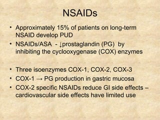 NSAIDs Approximately 15% of patients on long-term NSAID develop PUD  NSAIDs/ASA  -  ↓ prostaglandin (PG)  by inhibiting the cyclooxygenase (COX) enzymes Three isoenzymes COX-1, COX-2, COX-3 COX-1  ->  PG production in gastric mucosa COX-2 specific NSAIDs reduce GI side effects –  cardiovascular side effects have limited use 