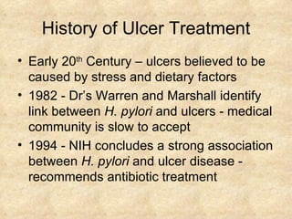 History of Ulcer Treatment Early 20 th  Century – ulcers believed to be caused by stress and dietary factors 1982 -   Dr’s Warren and Marshall identify  link between  H. pylori  and ulcers - medical community is slow to accept  1994 - NIH concludes a strong association between  H. pylori  and ulcer disease - recommends antibiotic treatment 