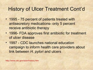 History of Ulcer Treatment Cont’d 1995 - 75 percent of patients treated with antisecretory medications- only 5 percent receive antibiotic therapy  1996- FDA approves first antibiotic for treatment of ulcer disease  1997 - CDC launches national education campaign to inform health care providers about link between  H. pylori  and ulcers http://www.cdc.gov/ulcer/history.htm 