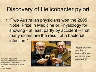 Discovery of Helicobacter pylori “Two Australian physicians won the 2005 Nobel Prize in Medicine or Physiology for showing - at least partly by accident -- that many ulcers are the result of a bacterial infection.”  “Robin Warren and Barry Marshall's work on ulcers was pioneering”  Story from BBC NEWS: http://news.bbc.co.uk/go/pr/fr/-/2/hi/asia-pacific/4307826.stm Published: 2005/10/04 10:39:09 GMT © BBC MMVII 
