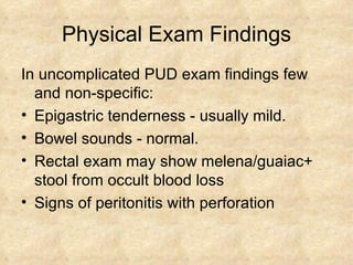 Physical Exam Findings In uncomplicated PUD exam findings few and non-specific: Epigastric tenderness - usually mild. Bowel sounds - normal. Rectal exam may show melena/guaiac+ stool from occult blood loss Signs of peritonitis with perforation 