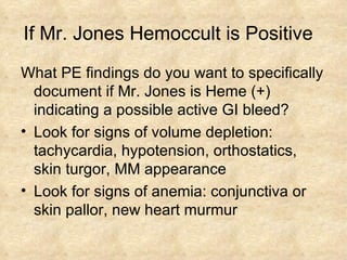 If Mr. Jones Hemoccult is Positive  What PE findings do you want to specifically document if Mr. Jones is Heme (+) indicating a possible active GI bleed? Look for signs of volume depletion: tachycardia, hypotension, orthostatics, skin turgor, MM appearance Look for signs of anemia: conjunctiva or skin pallor, new heart murmur 