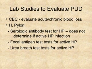 Lab Studies to Evaluate PUD CBC - evaluate acute/chronic blood loss H. Pylori - Serologic antibody test for HP – does not  determine if active HP infection  - Fecal antigen test tests for active HP - Urea breath test tests for active HP 