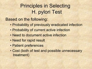Principles in Selecting   H. pylori Test Based on the following: • Probability of previously eradicated infection  • Probability of current active infection  • Need to document active infection  • Need for rapid result  • Patient preferences  • Cost (both of test and possible unnecessary treatment)  
