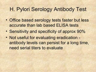 H. Pylori Serology Antibody Test Office based serology tests faster but less accurate than lab based ELISA tests Sensitivity and specificity of approx 90% Not useful for evaluating eradication - antibody levels can persist for a long time, need serial titers to evaluate 