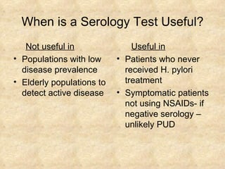 When is a Serology Test Useful? Not useful in Populations with low disease prevalence Elderly populations to detect active disease Useful in   Patients who never received H. pylori treatment Symptomatic patients not using NSAIDs- if negative serology – unlikely PUD 