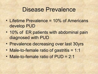 Disease Prevalence Lifetime Prevalence = 10% of Americans develop PUD 10% of  ER patients with abdominal pain  diagnosed with PUD Prevalence decreasing over last 30yrs  Male-to-female ratio of gastritis = 1:1 Male-to-female ratio of PUD = 2:1 