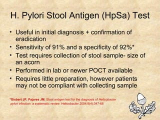H. Pylori Stool Antigen (HpSa) Test Useful in initial diagnosis + confirmation of eradication Sensitivity of 91% and a specificity of 92%* Test requires collection of stool sample- size of an acorn  Performed in lab or newer POCT available Requires little preparation, however patients may not be compliant with collecting sample *Gisbert JP, Pajares JM.  Stool antigen test for the diagnosis of  Helicobacter pylori  infection: a systematic review. Helicobacter 2004;9(4):347-68  