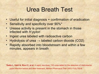 Urea Breath Test Useful for initial diagnosis + confirmation of eradication  Sensitivity and specificity over 90%* Urease activity is present in the stomach in those infected with  H pylori Ingest urea labeled with radioactive carbon  Hydrolysis of urea  ->  labeled carbon dioxide (CO2) Rapidly absorbed into bloodstream and within a few minutes, appears in breath *Gatta L, Vakil N, Ricci C, et al.  A rapid, low-dose, 13C-urea tablet for the detection of  Helicobacter pylori  infection before and after treatment. Aliment Pharmacol Ther 2003;17(6):793-8   