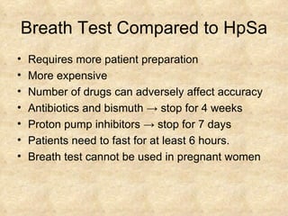 Breath Test Compared to HpSa Requires more patient preparation  More expensive Number of drugs can adversely affect accuracy  Antibiotics and bismuth  ->  stop for 4 weeks Proton pump inhibitors  ->  stop for 7 days Patients need to fast for at least 6 hours.  Breath test cannot be used in pregnant women 