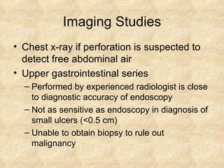 Imaging Studies Chest x-ray if perforation is suspected to detect free abdominal air Upper gastrointestinal series Performed by experienced radiologist is close to diagnostic accuracy of endoscopy Not as sensitive as endoscopy in diagnosis of small ulcers (<0.5 cm) Unable to obtain biopsy to rule out malignancy 