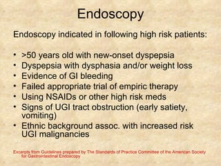 Endoscopy Endoscopy indicated in following high risk patients: >50 years old with new-onset dyspepsia Dyspepsia with dysphasia and/or weight loss Evidence of GI bleeding Failed appropriate trial of empiric therapy Using NSAIDs or other high risk meds Signs of UGI tract obstruction (early satiety, vomiting) Ethnic background assoc. with increased risk UGI malignancies  Excerpts from Guidelines prepared by The Standards of Practice Committee of the American Society for Gastrointestinal Endoscopy 