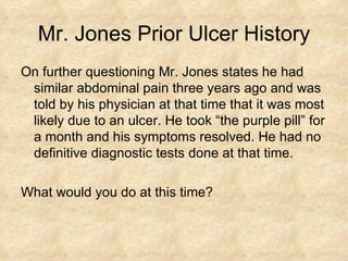 Mr. Jones Prior Ulcer History On further questioning Mr. Jones states he had similar abdominal pain three years ago and was told by his physician at that time that it was most likely due to an ulcer. He took “the purple pill” for a month and his symptoms resolved. He had no definitive diagnostic tests done at that time. What would you do at this time? 