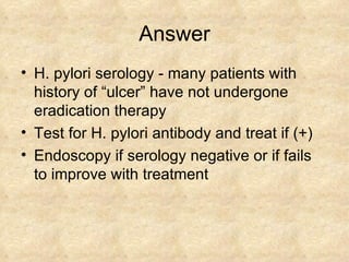 Answer H. pylori serology - many patients with history of “ulcer” have not undergone eradication therapy  Test for H. pylori antibody and treat if (+) Endoscopy if serology negative or if fails to improve with treatment 
