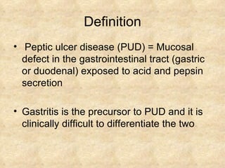 Definition Peptic ulcer disease (PUD) = Mucosal defect in the gastrointestinal tract (gastric or duodenal) exposed to acid and pepsin secretion Gastritis is the precursor to PUD and it is clinically difficult to differentiate the two 