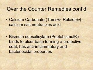 Over the Counter Remedies cont’d Calcium Carbonate (Tums ®, Rolaids®) – calcium salt neutralizes acid Bismuth subsalicylate (Peptobismol ®) – binds to ulcer base forming a protective coat, has anti-inflammatory and bacteriocidal properties 