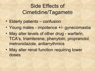 Side Effects of Cimetidine/Tagamet ® Elderly patients – confusion Young males - impotence +/- gynecomastia May alter levels of other drug - warfarin, TCA’s, triamterene, phenytoin, propranolol, metronidazole, antiarrythmics May alter renal function requiring lower doses  