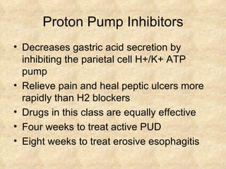 Proton Pump Inhibitors Decreases gastric acid secretion by inhibiting the parietal cell H+/K+ ATP pump Relieve pain and heal peptic ulcers more rapidly than H2 blockers  Drugs in this class are equally effective  Four weeks to treat active PUD Eight weeks to treat erosive esophagitis  