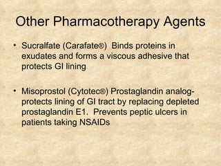 Other Pharmacotherapy Agents Sucralfate (Carafate ® )  Binds proteins in exudates and forms a viscous adhesive that protects GI lining  Misoprostol (Cytotec ® ) Prostaglandin analog- protects lining of GI tract by replacing depleted prostaglandin E1.  Prevents peptic ulcers in patients taking NSAIDs  