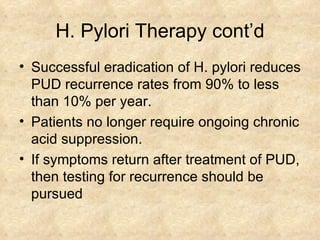 H. Pylori Therapy cont’d Successful eradication of H. pylori reduces PUD recurrence rates from 90% to less than 10% per year. Patients no longer require ongoing chronic acid suppression.  If symptoms return after treatment of PUD, then testing for recurrence should be pursued  