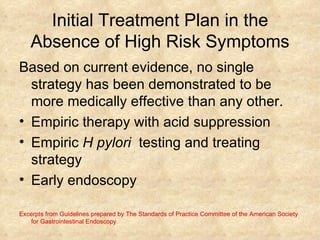 Initial Treatment Plan in the Absence of High Risk Symptoms Based on current evidence, no single strategy has been demonstrated to be more medically effective than any other. Empiric therapy with acid suppression  Empiric  H pylori  testing and treating strategy Early endoscopy  Excerpts from Guidelines prepared by The Standards of Practice Committee of the American Society for Gastrointestinal Endoscopy 