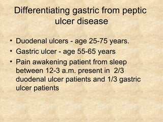 Differentiating gastric from peptic  ulcer disease Duodenal ulcers - age 25-75 years. Gastric ulcer - age 55-65 years Pain awakening patient from sleep between 12-3 a.m. present in  2/3  duodenal ulcer patients and 1/3 gastric ulcer patients 